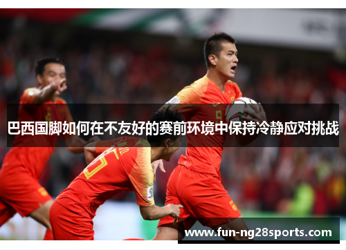 巴西国脚如何在不友好的赛前环境中保持冷静应对挑战