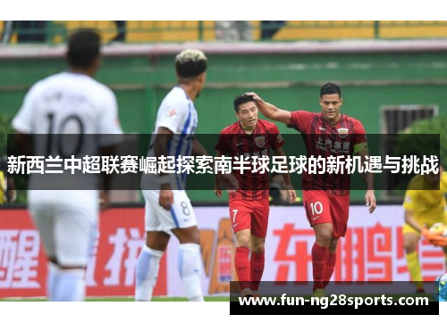 新西兰中超联赛崛起探索南半球足球的新机遇与挑战