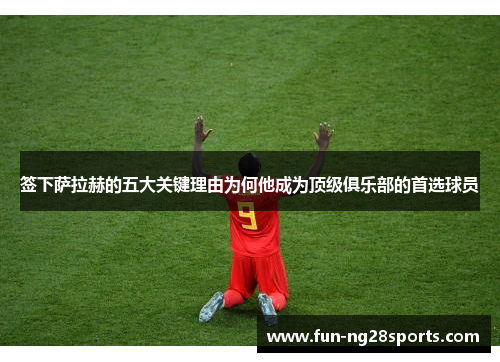 签下萨拉赫的五大关键理由为何他成为顶级俱乐部的首选球员