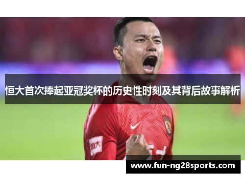恒大首次捧起亚冠奖杯的历史性时刻及其背后故事解析