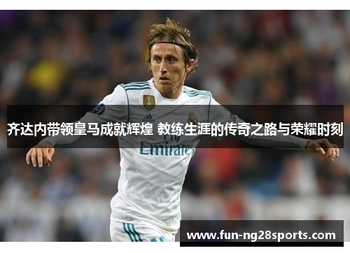 齐达内带领皇马成就辉煌 教练生涯的传奇之路与荣耀时刻