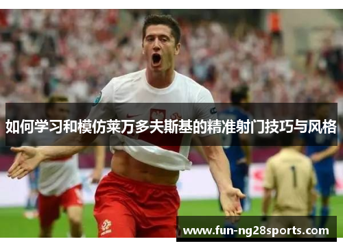 如何学习和模仿莱万多夫斯基的精准射门技巧与风格 如何学习和模仿莱万多夫斯基的精准射门技巧与风格