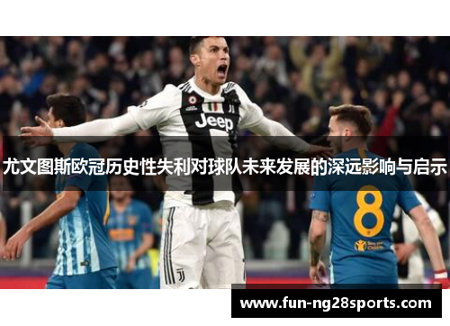 尤文图斯欧冠历史性失利对球队未来发展的深远影响与启示